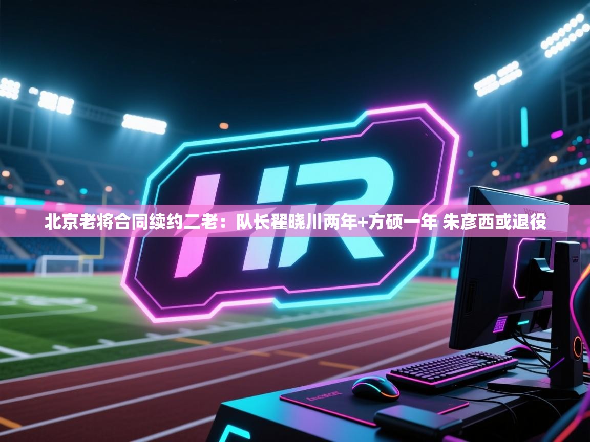 爱游戏真人体育娱乐-北京老将合同续约二老:队长翟晓川两年+方硕一年 朱彦西或退役 第1张