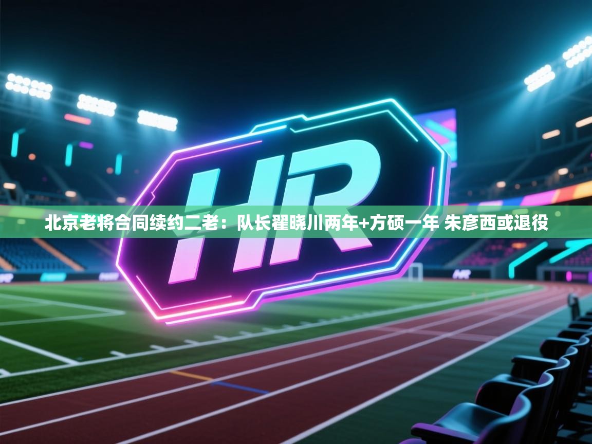 爱游戏真人体育娱乐-北京老将合同续约二老:队长翟晓川两年+方硕一年 朱彦西或退役 第3张