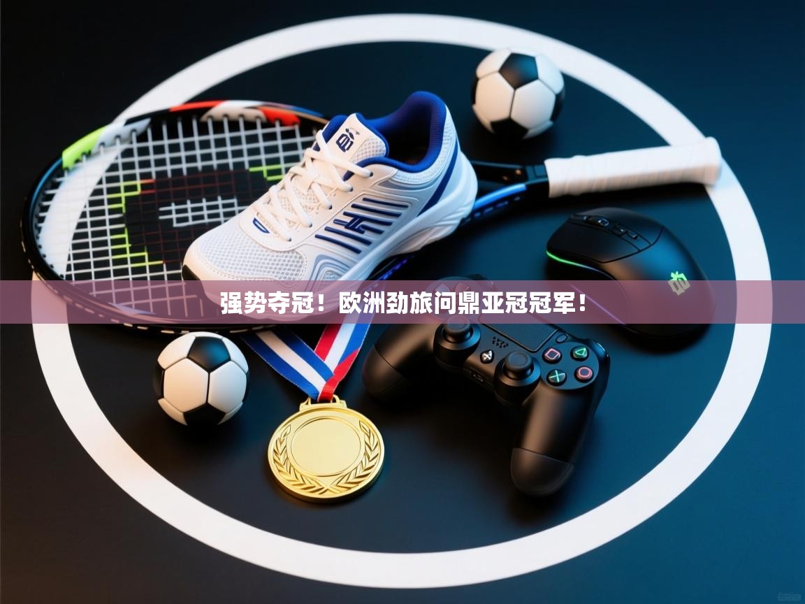 爱游戏体育直播-强势夺冠！欧洲劲旅问鼎亚冠冠军！  第3张